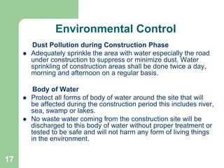 17
Environmental Control
Dust Pollution during Construction Phase
 Adequately sprinkle the area with water especially the road
under construction to suppress or minimize dust. Water
sprinkling of construction areas shall be done twice a day,
morning and afternoon on a regular basis.
Body of Water
 Protect all forms of body of water around the site that will
be affected during the construction period this includes river,
sea, swamp or lakes.
 No waste water coming from the construction site will be
discharged to this body of water without proper treatment or
tested to be safe and will not harm any form of living things
in the environment.
 