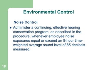 18
Environmental Control
Noise Control
 Administer a continuing, effective hearing
conservation program, as described in the
procedure, whenever employee noise
exposures equal or exceed an 8-hour time-
weighted average sound level of 85 decibels
measured.
 