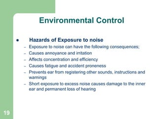 19
Environmental Control
 Hazards of Exposure to noise
– Exposure to noise can have the following consequences;
– Causes annoyance and irritation
– Affects concentration and efficiency
– Causes fatigue and accident proneness
– Prevents ear from registering other sounds, instructions and
warnings
– Short exposure to excess noise causes damage to the inner
ear and permanent loss of hearing
 