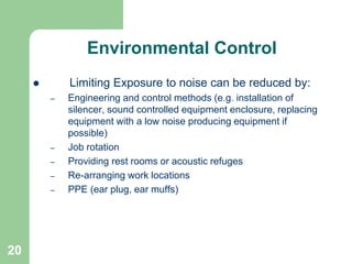 20
Environmental Control
 Limiting Exposure to noise can be reduced by:
– Engineering and control methods (e.g. installation of
silencer, sound controlled equipment enclosure, replacing
equipment with a low noise producing equipment if
possible)
– Job rotation
– Providing rest rooms or acoustic refuges
– Re-arranging work locations
– PPE (ear plug, ear muffs)
 