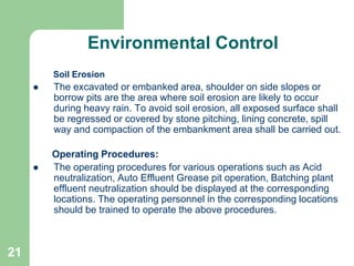 21
Environmental Control
Soil Erosion
 The excavated or embanked area, shoulder on side slopes or
borrow pits are the area where soil erosion are likely to occur
during heavy rain. To avoid soil erosion, all exposed surface shall
be regressed or covered by stone pitching, lining concrete, spill
way and compaction of the embankment area shall be carried out.
Operating Procedures:
 The operating procedures for various operations such as Acid
neutralization, Auto Effluent Grease pit operation, Batching plant
effluent neutralization should be displayed at the corresponding
locations. The operating personnel in the corresponding locations
should be trained to operate the above procedures.
 