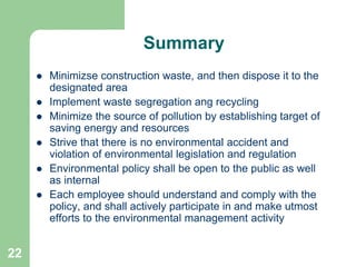 22
Summary
 Minimizse construction waste, and then dispose it to the
designated area
 Implement waste segregation ang recycling
 Minimize the source of pollution by establishing target of
saving energy and resources
 Strive that there is no environmental accident and
violation of environmental legislation and regulation
 Environmental policy shall be open to the public as well
as internal
 Each employee should understand and comply with the
policy, and shall actively participate in and make utmost
efforts to the environmental management activity
 