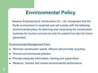 3
Environmental Policy
Daewoo Engineering & Construction Co., Ltd. recognizes that the
Earth environment is essential and will comply with the following
environmental policy for planning and conducting the construction
business for human survival not only for present but also for future
generation.
Environmental Management Point
 Minimize construction waste, effluent and promote recycling
 Prevent environmental pollution
 Provide adequate information, training and supervision
 Measure, monitor and review environmental performance
 