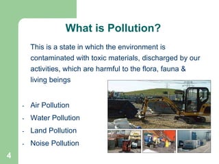 4
This is a state in which the environment is
contaminated with toxic materials, discharged by our
activities, which are harmful to the flora, fauna &
living beings
- Air Pollution
- Water Pollution
- Land Pollution
- Noise Pollution
What is Pollution?
 