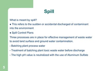 5
What is meant by spill?
 This refers to the sudden or accidental discharged of contaminant
into the environment
 Spill Control Plans
Three processes are in place for effective management of waste water
to avoid land surface and ground water contamination.
- Batching plant process water
- Treatment of batching plant toxic waste water before discharge
- The high pH value is neutralized with the use of Aluminum Sulfate
Spill
 