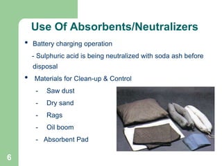 6
• Battery charging operation
- Sulphuric acid is being neutralized with soda ash before
disposal
• Materials for Clean-up & Control
- Saw dust
- Dry sand
- Rags
- Oil boom
- Absorbent Pad
Use Of Absorbents/Neutralizers
 