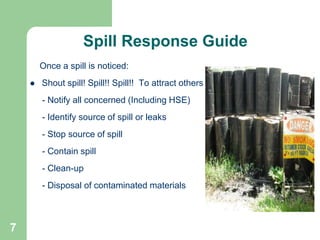 7
Once a spill is noticed:
 Shout spill! Spill!! Spill!! To attract others
- Notify all concerned (Including HSE)
- Identify source of spill or leaks
- Stop source of spill
- Contain spill
- Clean-up
- Disposal of contaminated materials
Spill Response Guide
 