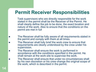 14
Permit Receiver Responsibilities
Task supervisors who are directly responsible for the work
stated in the permit shall be the Receiver of the Permit. He
shall clearly define the job to be done, the exact location and
nature of the work. Also to ensure that the conditions on the
permit are met in full
 The Receiver shall be fully aware of all requirements stated in
the permit and comply with them at all times.
 The Receiver shall fully brief the work crew to ensure that
requirements are clearly understood by the crew under his
supervision.
 The Receiver shall ensure the work is performed in
accordance with the conditions specified in the permit. He
shall remain at the work site to supervise the work.
 The Receiver shall ensure that under no circumstances shall
by his own discretion or his crew change the original scope of
the work, which is described in the permit.
 
