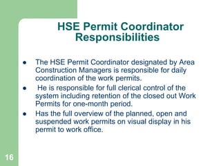 16
HSE Permit Coordinator
Responsibilities
 The HSE Permit Coordinator designated by Area
Construction Managers is responsible for daily
coordination of the work permits.
 He is responsible for full clerical control of the
system including retention of the closed out Work
Permits for one-month period.
 Has the full overview of the planned, open and
suspended work permits on visual display in his
permit to work office.
 