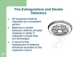 15
Fire Extinguishers and Smoke
Detectors
 All equipment shall be
inspected by a competent
person.
 Batteries in smoke
detectors shall be annually
replaced or earlier if
inspection reveals they
are discharged.
 A record of the
replacement of batteries
should be recorded on the
inspection record.
 