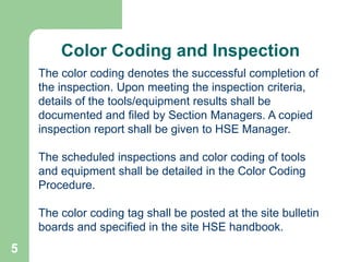 5
Color Coding and Inspection
The color coding denotes the successful completion of
the inspection. Upon meeting the inspection criteria,
details of the tools/equipment results shall be
documented and filed by Section Managers. A copied
inspection report shall be given to HSE Manager.
The scheduled inspections and color coding of tools
and equipment shall be detailed in the Color Coding
Procedure.
The color coding tag shall be posted at the site bulletin
boards and specified in the site HSE handbook.
 