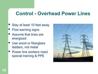 18
Control - Overhead Power Lines
 Stay at least 10 feet away
 Post warning signs
 Assume that lines are
energized
 Use wood or fiberglass
ladders, not metal
 Power line workers need
special training & PPE
 