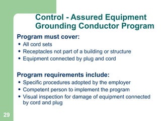 29
Control - Assured Equipment
Grounding Conductor Program
Program must cover:
• All cord sets
• Receptacles not part of a building or structure
• Equipment connected by plug and cord
Program requirements include:
• Specific procedures adopted by the employer
• Competent person to implement the program
• Visual inspection for damage of equipment connected
by cord and plug
 