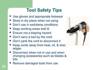 33
Tool Safety Tips
 Use gloves and appropriate footwear
 Store in dry place when not using
 Don’t use in wet/damp conditions
 Keep working areas well lit
 Ensure not a tripping hazard
 Don’t carry a tool by the cord
 Don’t yank the cord to disconnect it
 Keep cords away from heat, oil, & sharp
edges
 Disconnect when not in use and when
changing accessories such as blades &
bits
 Remove damaged tools from use
 