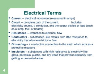 4
Electrical Terms
 Current -- electrical movement (measured in amps)
 Circuit -- complete path of the current. Includes
electricity source, a conductor, and the output device or load (such
as a lamp, tool, or heater)
 Resistance -- restriction to electrical flow
 Conductors – substances, like metals, with little resistance to
electricity that allow electricity to flow
 Grounding – a conductive connection to the earth which acts as a
protective measure
 Insulators -- substances with high resistance to electricity like
glass, porcelain, plastic, and dry wood that prevent electricity from
getting to unwanted areas
 