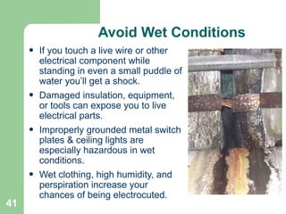 41
Avoid Wet Conditions
• If you touch a live wire or other
electrical component while
standing in even a small puddle of
water you’ll get a shock.
• Damaged insulation, equipment,
or tools can expose you to live
electrical parts.
• Improperly grounded metal switch
plates & ceiling lights are
especially hazardous in wet
conditions.
• Wet clothing, high humidity, and
perspiration increase your
chances of being electrocuted.
 