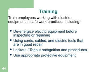 44
Training
 De-energize electric equipment before
inspecting or repairing
 Using cords, cables, and electric tools that
are in good repair
 Lockout / Tagout recognition and procedures
 Use appropriate protective equipment
Train employees working with electric
equipment in safe work practices, including:
 