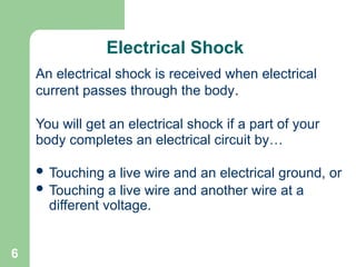 6
Electrical Shock
An electrical shock is received when electrical
current passes through the body.
You will get an electrical shock if a part of your
body completes an electrical circuit by…
 Touching a live wire and an electrical ground, or
 Touching a live wire and another wire at a
different voltage.
 