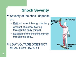 7
Shock Severity
 Severity of the shock depends
on:
– Path of current through the body
– Amount of current flowing
through the body (amps)
– Duration of the shocking current
through the body,
 LOW VOLTAGE DOES NOT
MEAN LOW HAZARD
 