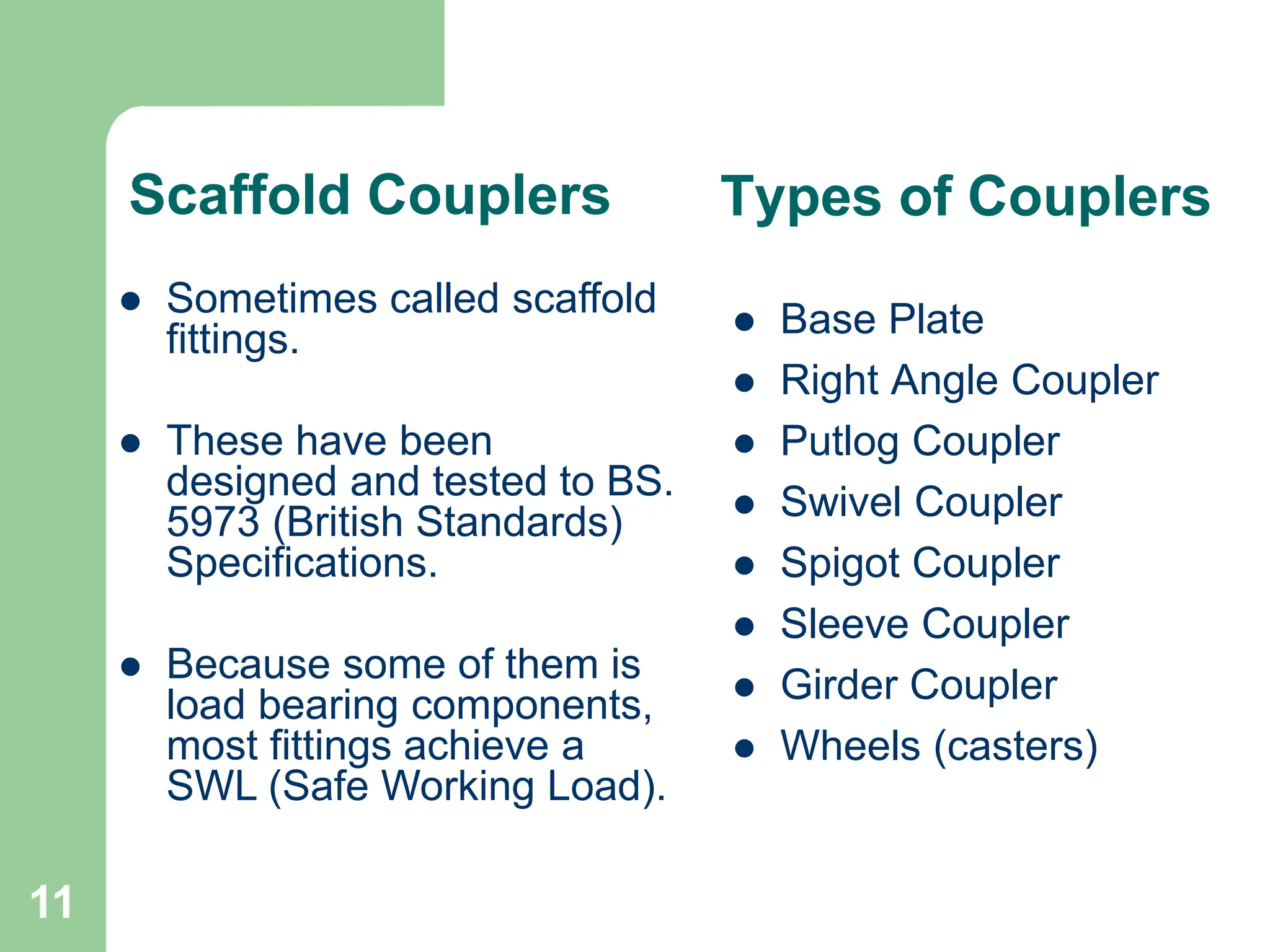 11
Types of Couplers
 Base Plate
 Right Angle Coupler
 Putlog Coupler
 Swivel Coupler
 Spigot Coupler
 Sleeve Coupler
 Girder Coupler
 Wheels (casters)
 Sometimes called scaffold
fittings.
 These have been
designed and tested to BS.
5973 (British Standards)
Specifications.
 Because some of them is
load bearing components,
most fittings achieve a
SWL (Safe Working Load).
Scaffold Couplers
 