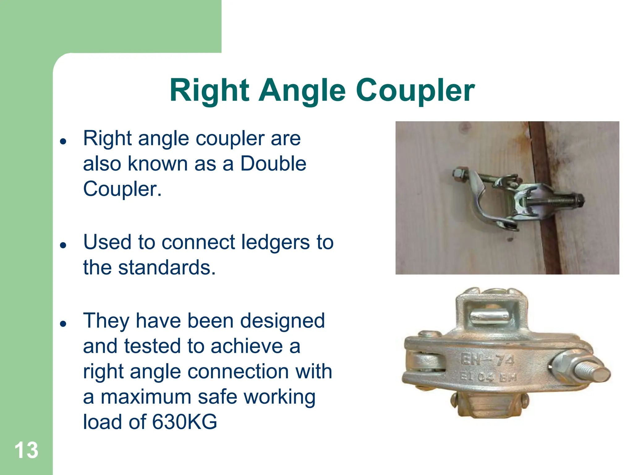 13
Right Angle Coupler
 Right angle coupler are
also known as a Double
Coupler.
 Used to connect ledgers to
the standards.
 They have been designed
and tested to achieve a
right angle connection with
a maximum safe working
load of 630KG
 