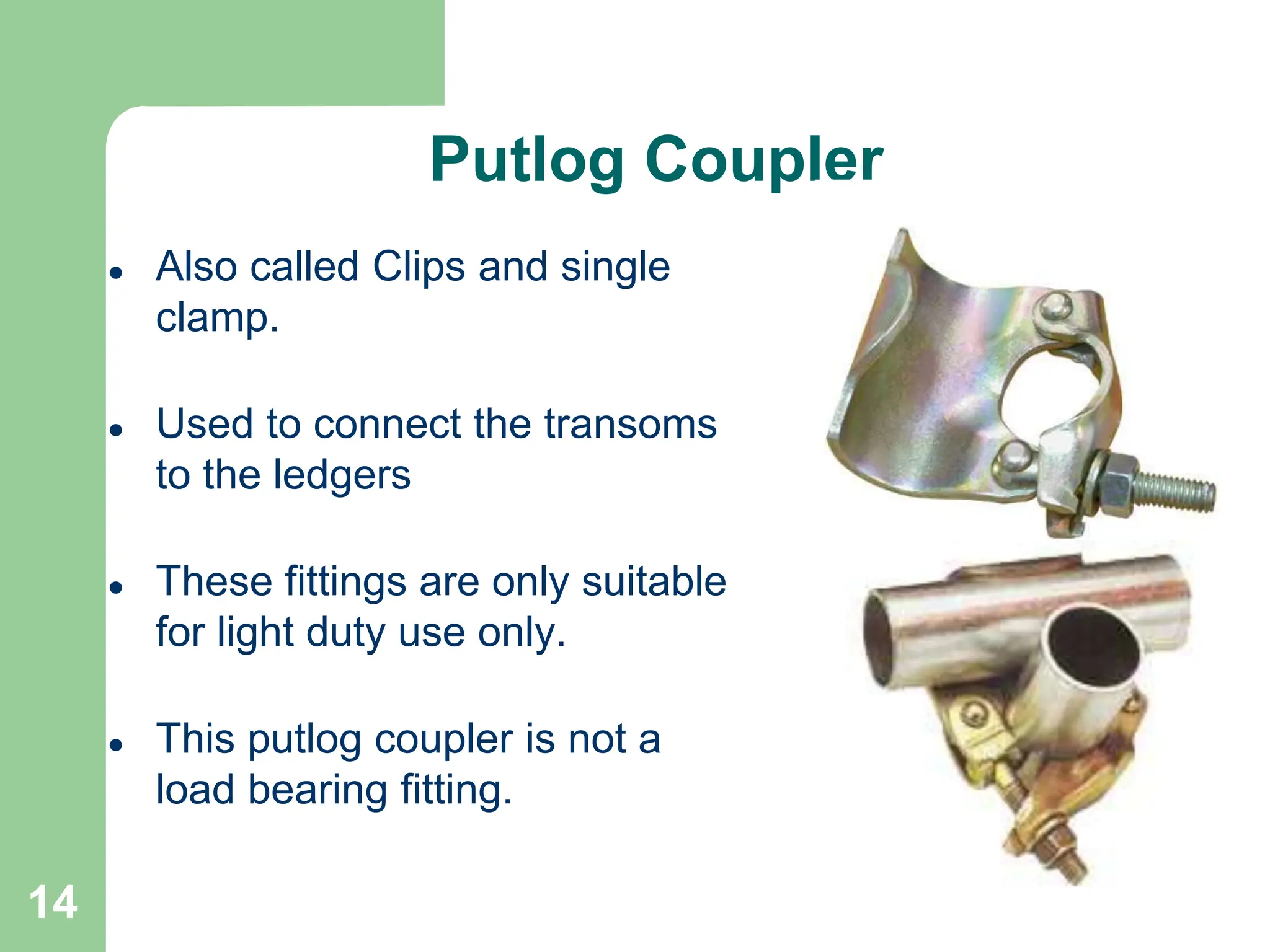 14
Putlog Coupler
 Also called Clips and single
clamp.
 Used to connect the transoms
to the ledgers
 These fittings are only suitable
for light duty use only.
 This putlog coupler is not a
load bearing fitting.
 