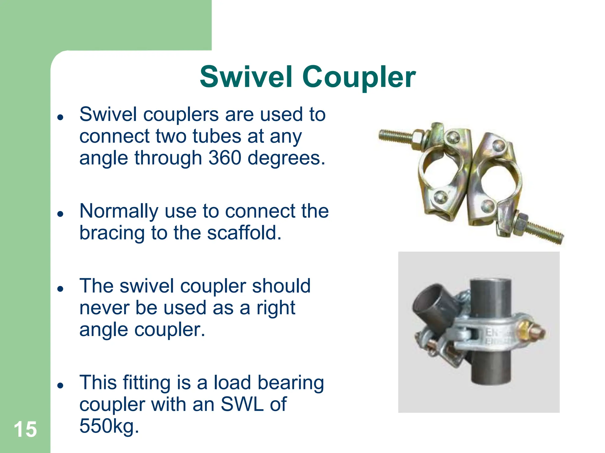 15
Swivel Coupler
 Swivel couplers are used to
connect two tubes at any
angle through 360 degrees.
 Normally use to connect the
bracing to the scaffold.
 The swivel coupler should
never be used as a right
angle coupler.
 This fitting is a load bearing
coupler with an SWL of
550kg.
 
