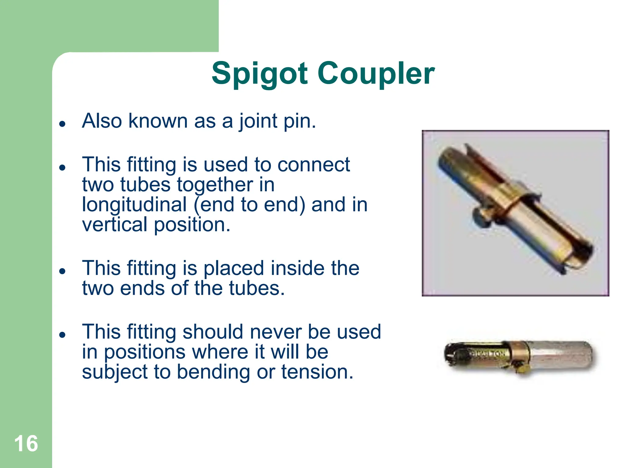 16
Spigot Coupler
 Also known as a joint pin.
 This fitting is used to connect
two tubes together in
longitudinal (end to end) and in
vertical position.
 This fitting is placed inside the
two ends of the tubes.
 This fitting should never be used
in positions where it will be
subject to bending or tension.
 