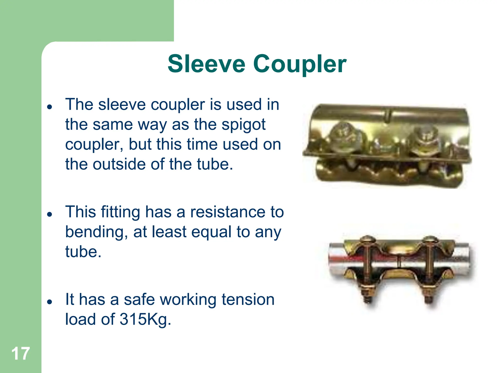 17
Sleeve Coupler
 The sleeve coupler is used in
the same way as the spigot
coupler, but this time used on
the outside of the tube.
 This fitting has a resistance to
bending, at least equal to any
tube.
 It has a safe working tension
load of 315Kg.
 