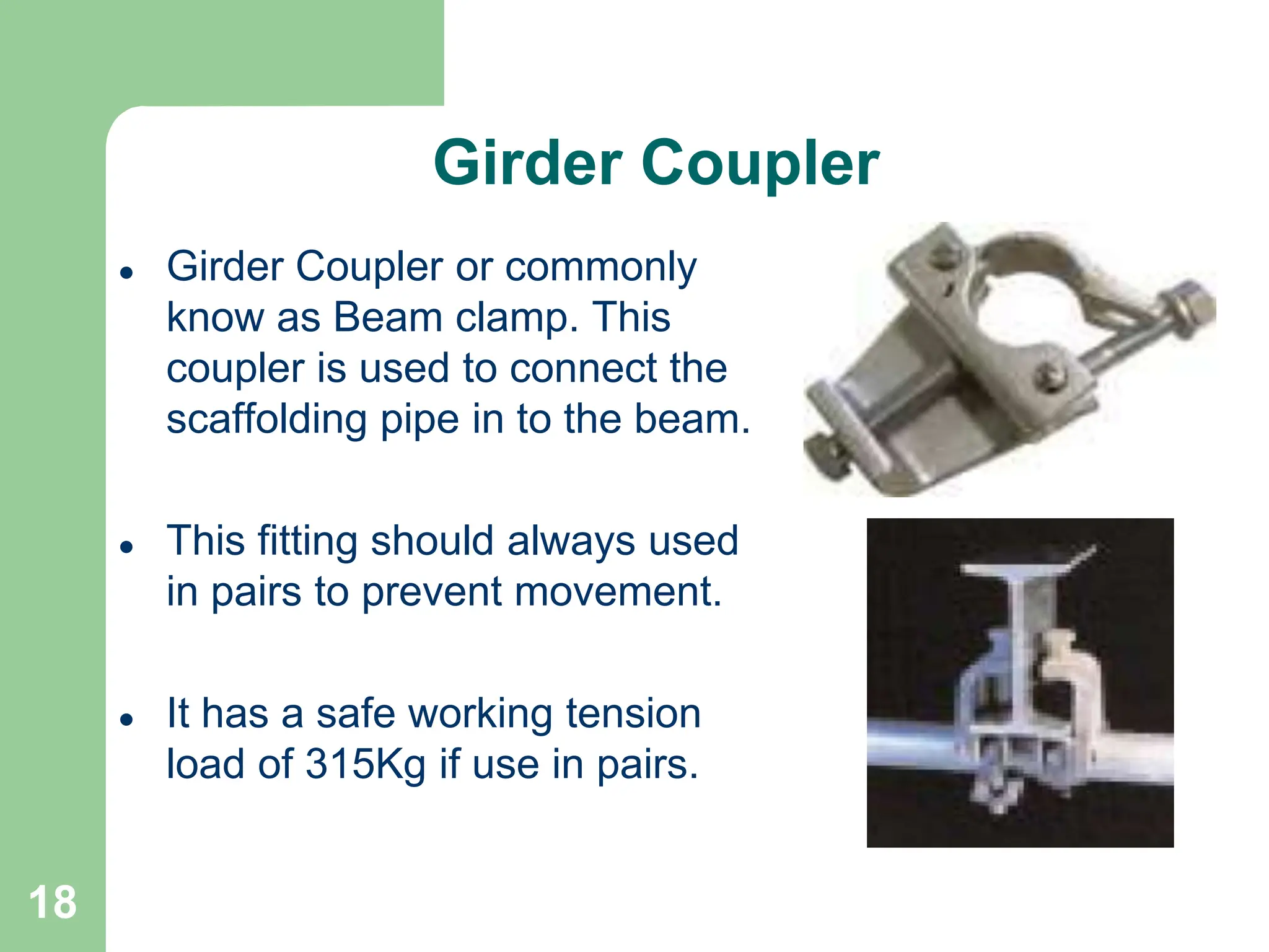18
Girder Coupler
 Girder Coupler or commonly
know as Beam clamp. This
coupler is used to connect the
scaffolding pipe in to the beam.
 This fitting should always used
in pairs to prevent movement.
 It has a safe working tension
load of 315Kg if use in pairs.
 