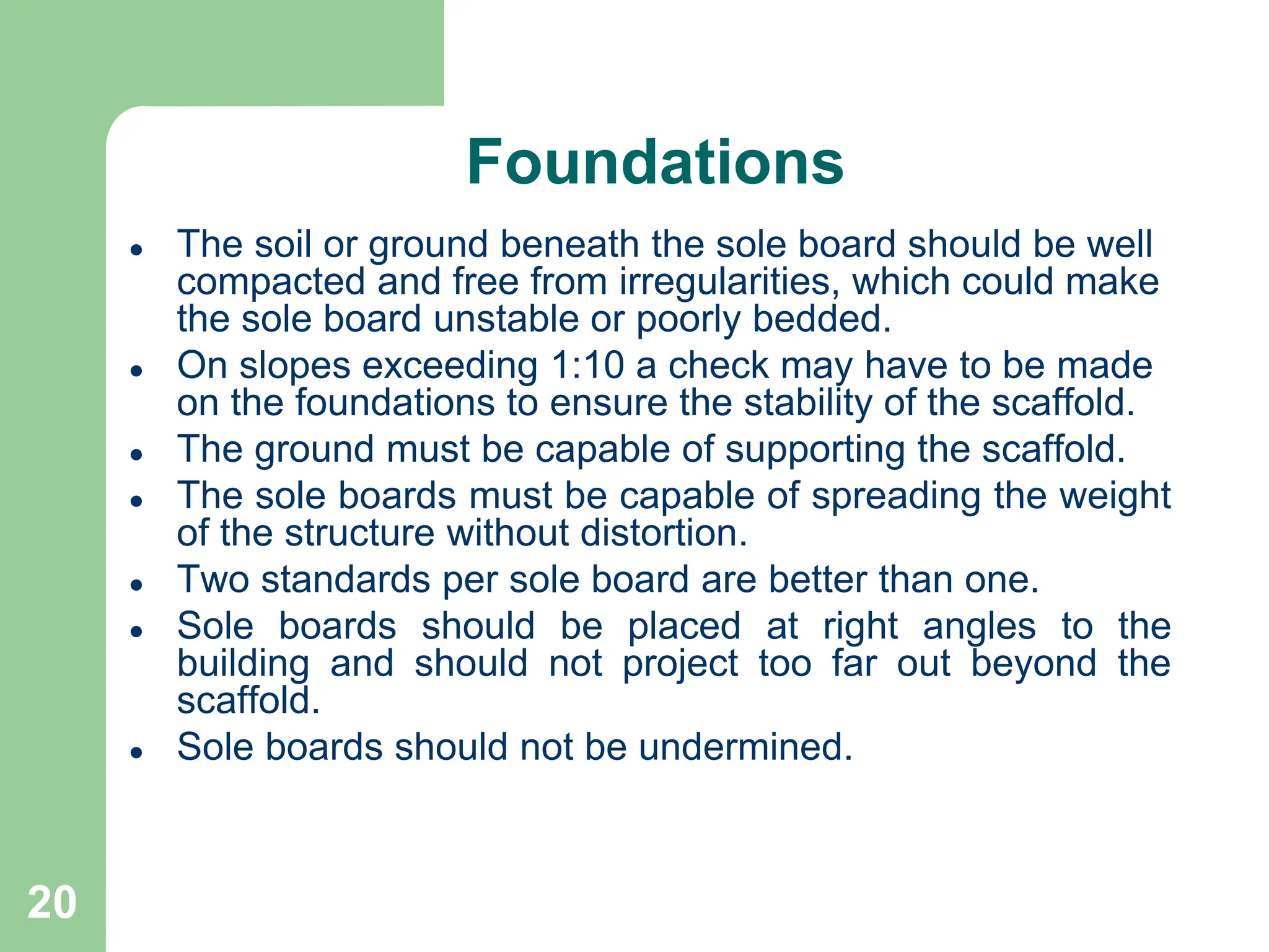 20
Foundations
 The soil or ground beneath the sole board should be well
compacted and free from irregularities, which could make
the sole board unstable or poorly bedded.
 On slopes exceeding 1:10 a check may have to be made
on the foundations to ensure the stability of the scaffold.
 The ground must be capable of supporting the scaffold.
 The sole boards must be capable of spreading the weight
of the structure without distortion.
 Two standards per sole board are better than one.
 Sole boards should be placed at right angles to the
building and should not project too far out beyond the
scaffold.
 Sole boards should not be undermined.
 