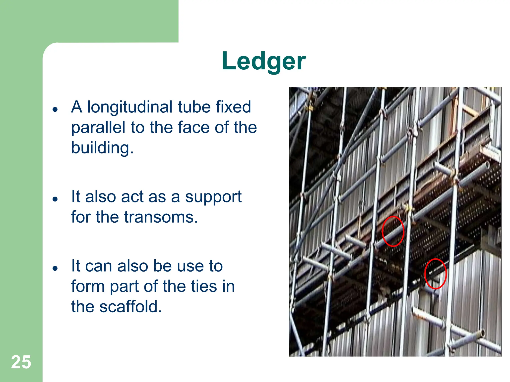 25
Ledger
 A longitudinal tube fixed
parallel to the face of the
building.
 It also act as a support
for the transoms.
 It can also be use to
form part of the ties in
the scaffold.
 