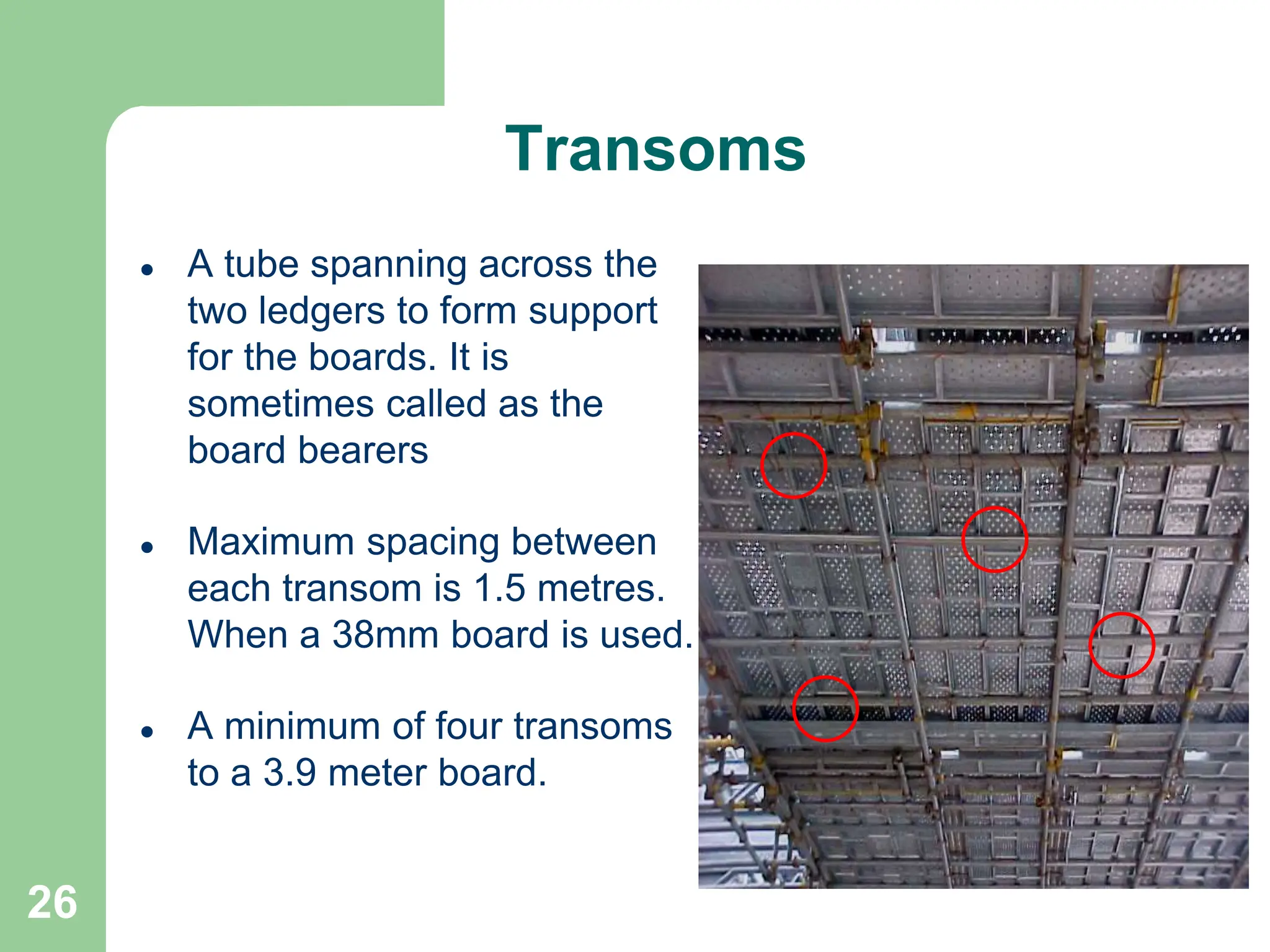 26
Transoms
 A tube spanning across the
two ledgers to form support
for the boards. It is
sometimes called as the
board bearers
 Maximum spacing between
each transom is 1.5 metres.
When a 38mm board is used.
 A minimum of four transoms
to a 3.9 meter board.
 