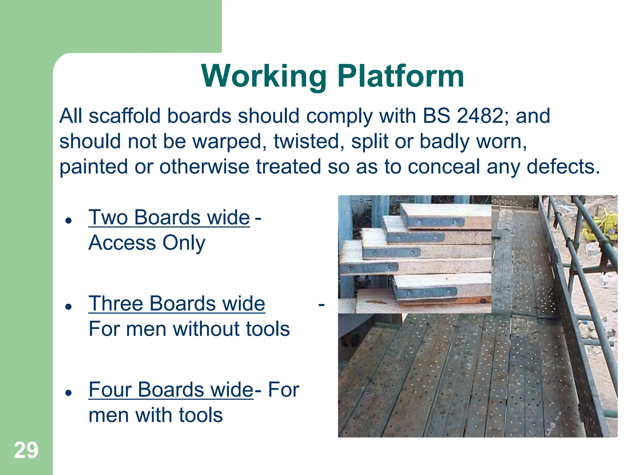 29
Working Platform
 Two Boards wide -
Access Only
 Three Boards wide -
For men without tools
 Four Boards wide- For
men with tools
All scaffold boards should comply with BS 2482; and
should not be warped, twisted, split or badly worn,
painted or otherwise treated so as to conceal any defects.
 