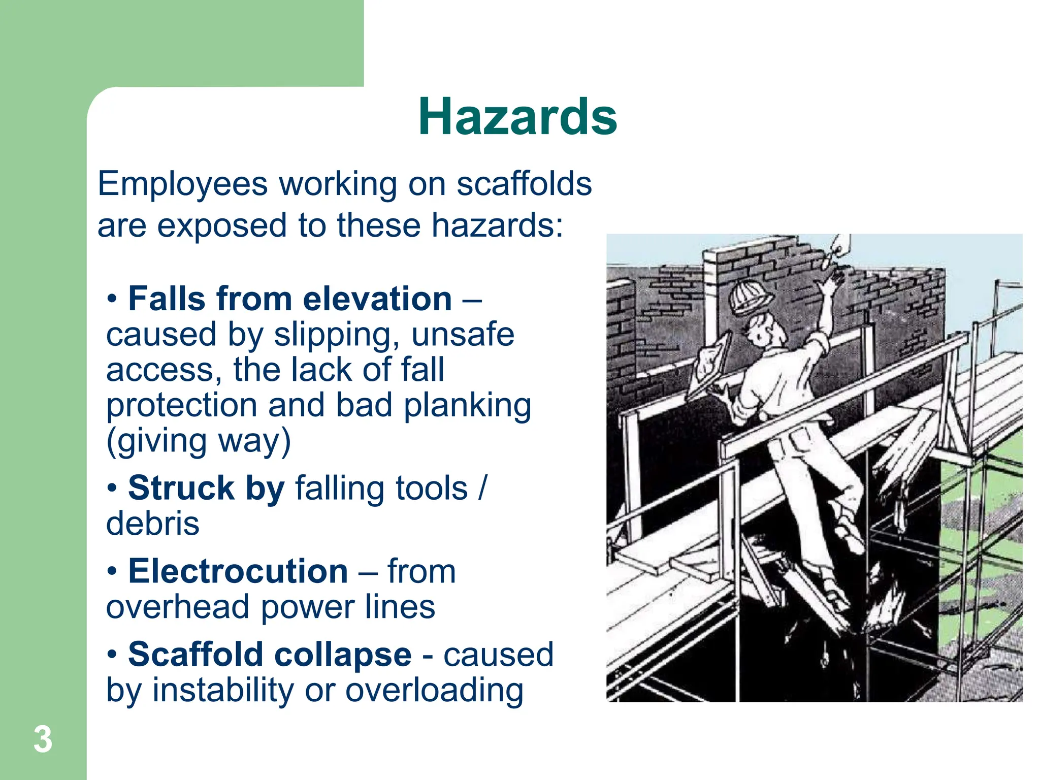 3
Hazards
• Falls from elevation –
caused by slipping, unsafe
access, the lack of fall
protection and bad planking
(giving way)
• Struck by falling tools /
debris
• Electrocution – from
overhead power lines
• Scaffold collapse - caused
by instability or overloading
Employees working on scaffolds
are exposed to these hazards:
 