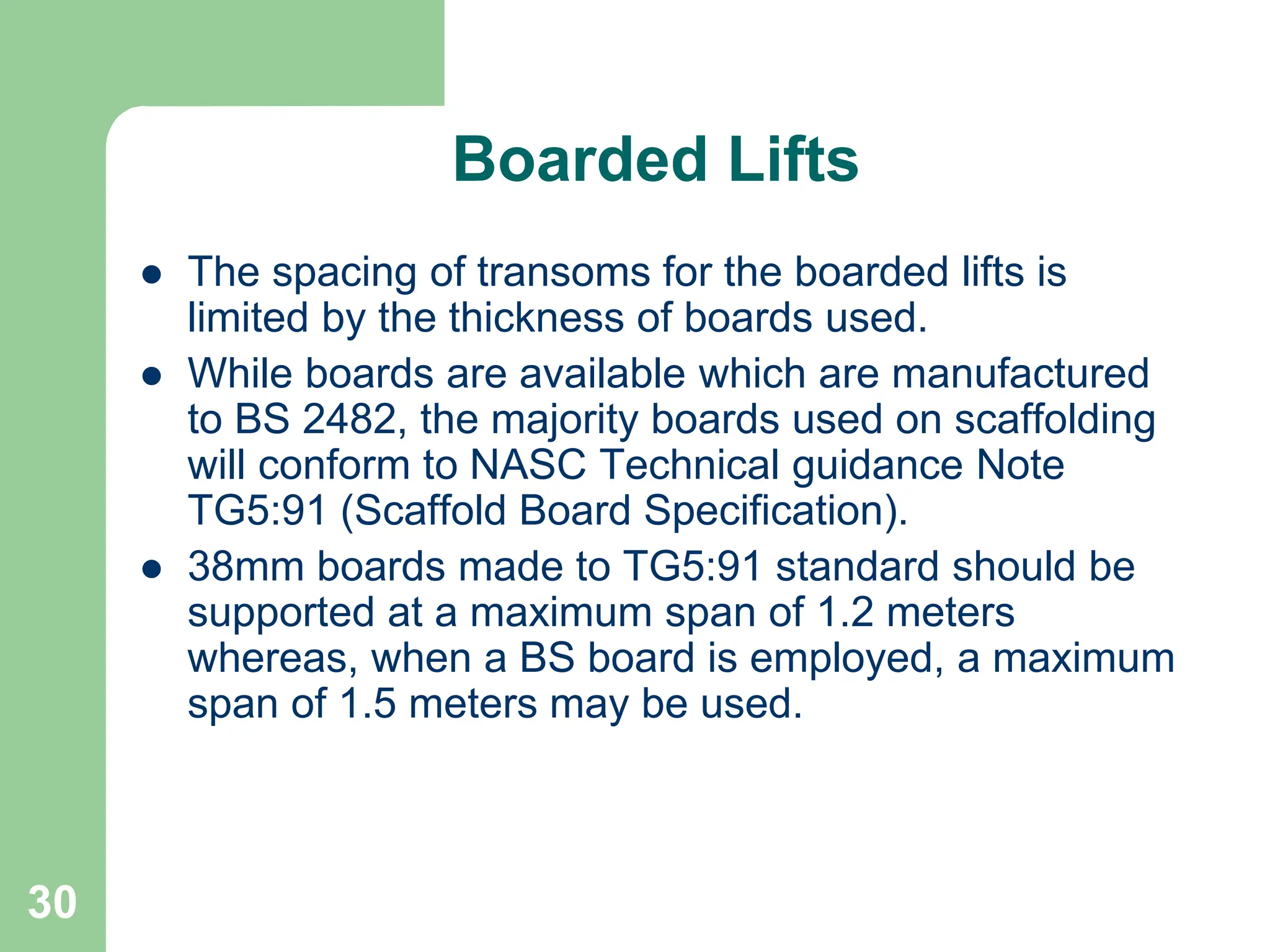 30
Boarded Lifts
 The spacing of transoms for the boarded lifts is
limited by the thickness of boards used.
 While boards are available which are manufactured
to BS 2482, the majority boards used on scaffolding
will conform to NASC Technical guidance Note
TG5:91 (Scaffold Board Specification).
 38mm boards made to TG5:91 standard should be
supported at a maximum span of 1.2 meters
whereas, when a BS board is employed, a maximum
span of 1.5 meters may be used.
 