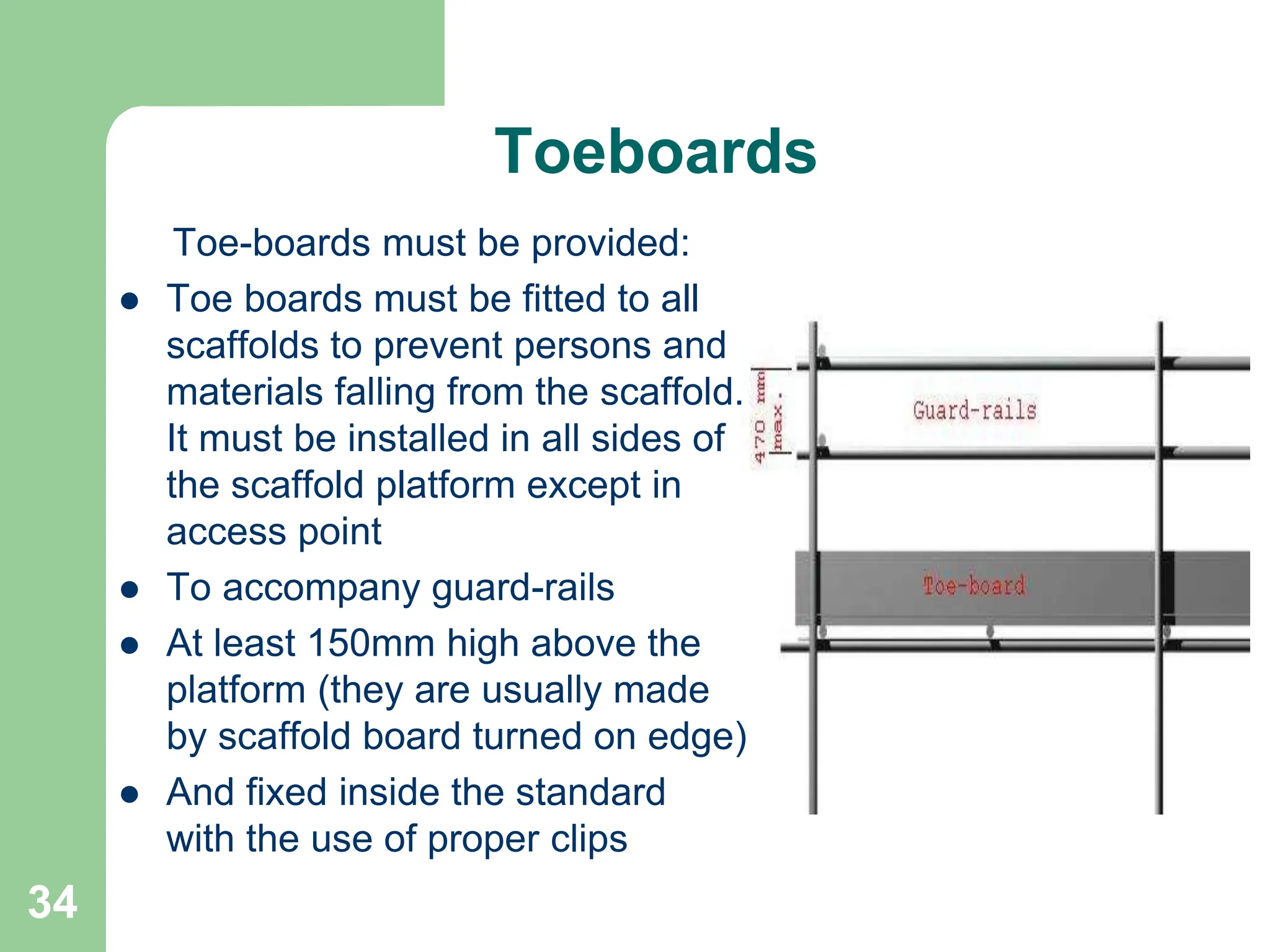34
Toeboards
Toe-boards must be provided:
 Toe boards must be fitted to all
scaffolds to prevent persons and
materials falling from the scaffold.
It must be installed in all sides of
the scaffold platform except in
access point
 To accompany guard-rails
 At least 150mm high above the
platform (they are usually made
by scaffold board turned on edge)
 And fixed inside the standard
with the use of proper clips
 