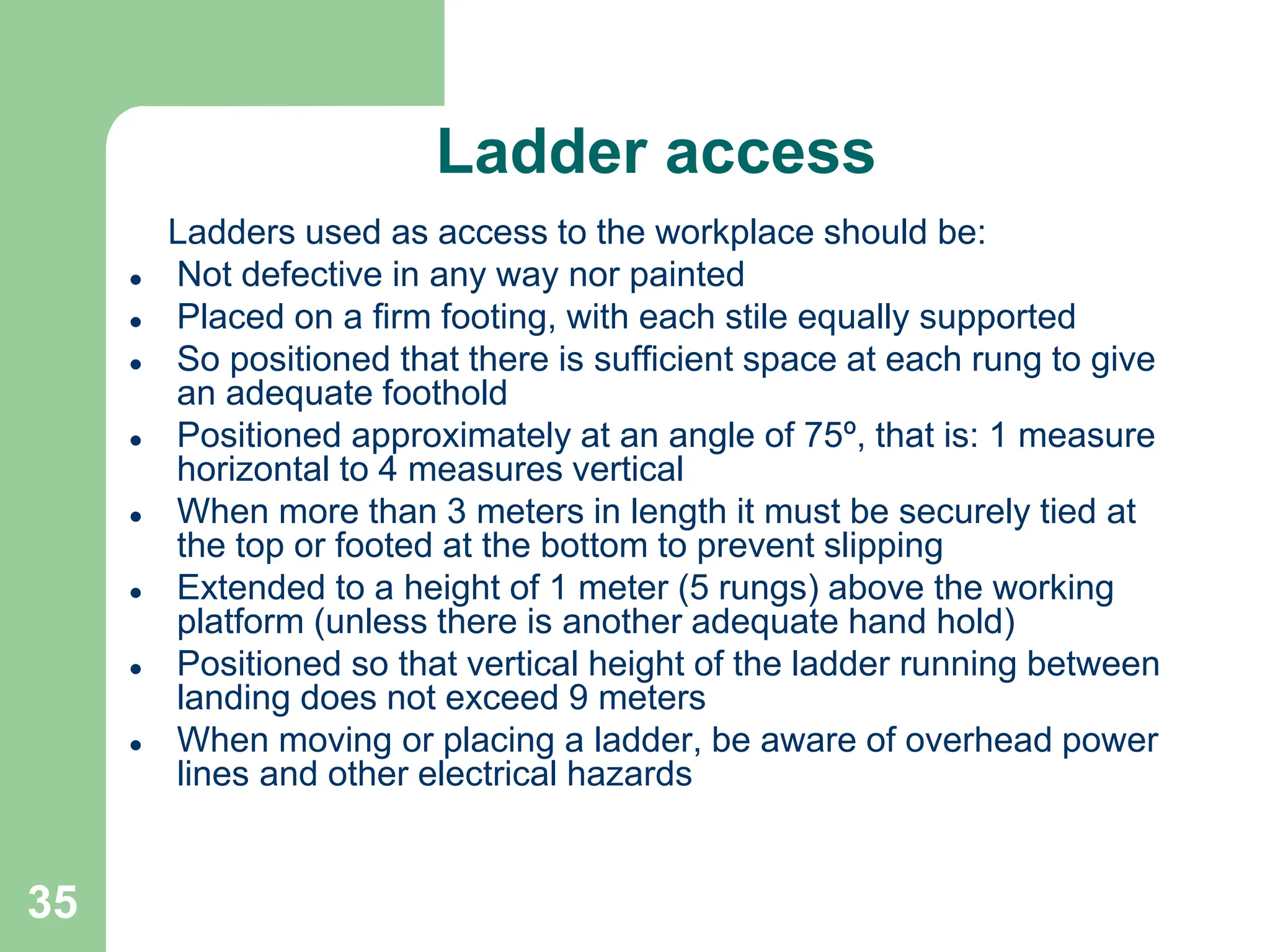 35
Ladder access
Ladders used as access to the workplace should be:
 Not defective in any way nor painted
 Placed on a firm footing, with each stile equally supported
 So positioned that there is sufficient space at each rung to give
an adequate foothold
 Positioned approximately at an angle of 75º, that is: 1 measure
horizontal to 4 measures vertical
 When more than 3 meters in length it must be securely tied at
the top or footed at the bottom to prevent slipping
 Extended to a height of 1 meter (5 rungs) above the working
platform (unless there is another adequate hand hold)
 Positioned so that vertical height of the ladder running between
landing does not exceed 9 meters
 When moving or placing a ladder, be aware of overhead power
lines and other electrical hazards
 