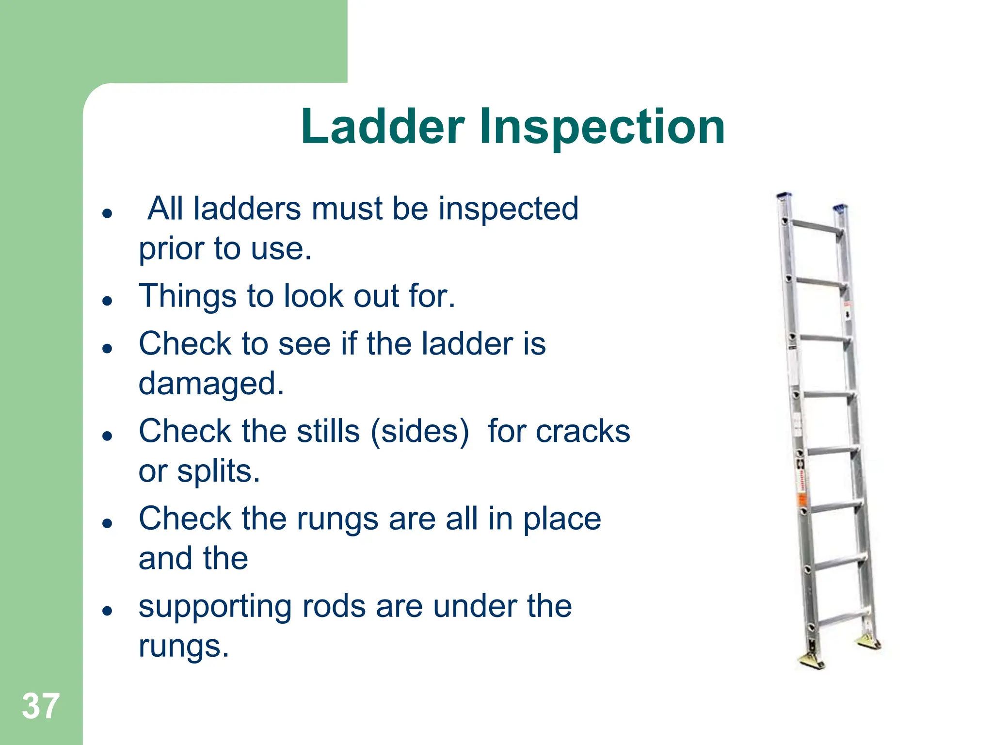37
Ladder Inspection
 All ladders must be inspected
prior to use.
 Things to look out for.
 Check to see if the ladder is
damaged.
 Check the stills (sides) for cracks
or splits.
 Check the rungs are all in place
and the
 supporting rods are under the
rungs.
 