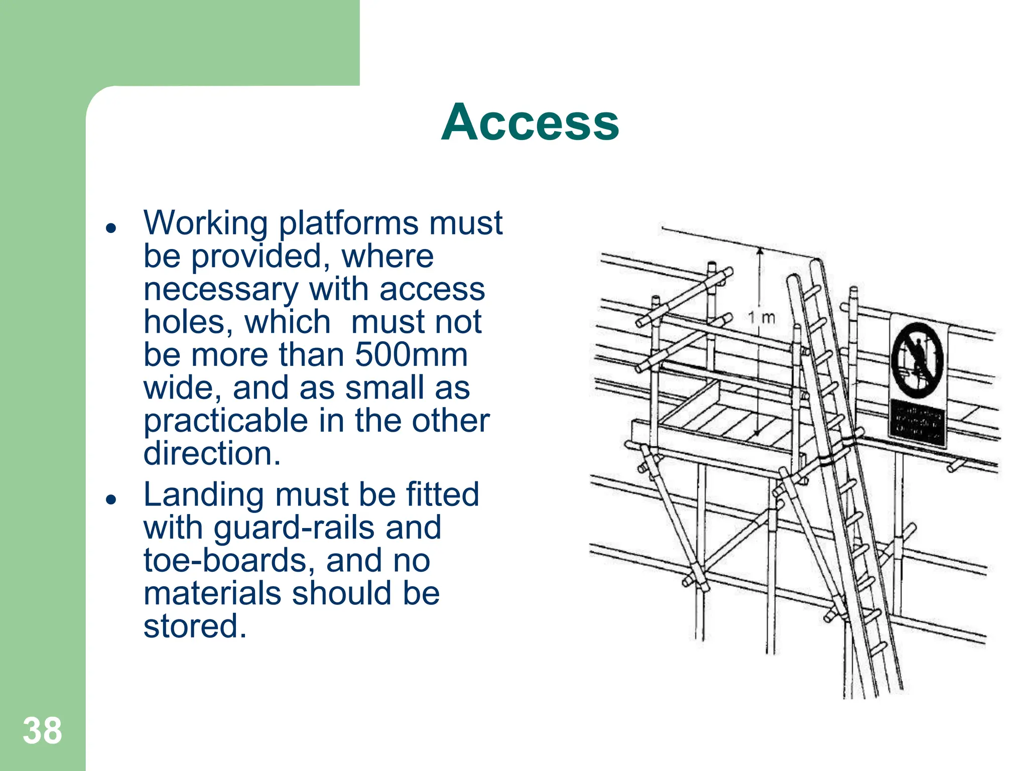 38
Access
 Working platforms must
be provided, where
necessary with access
holes, which must not
be more than 500mm
wide, and as small as
practicable in the other
direction.
 Landing must be fitted
with guard-rails and
toe-boards, and no
materials should be
stored.
 