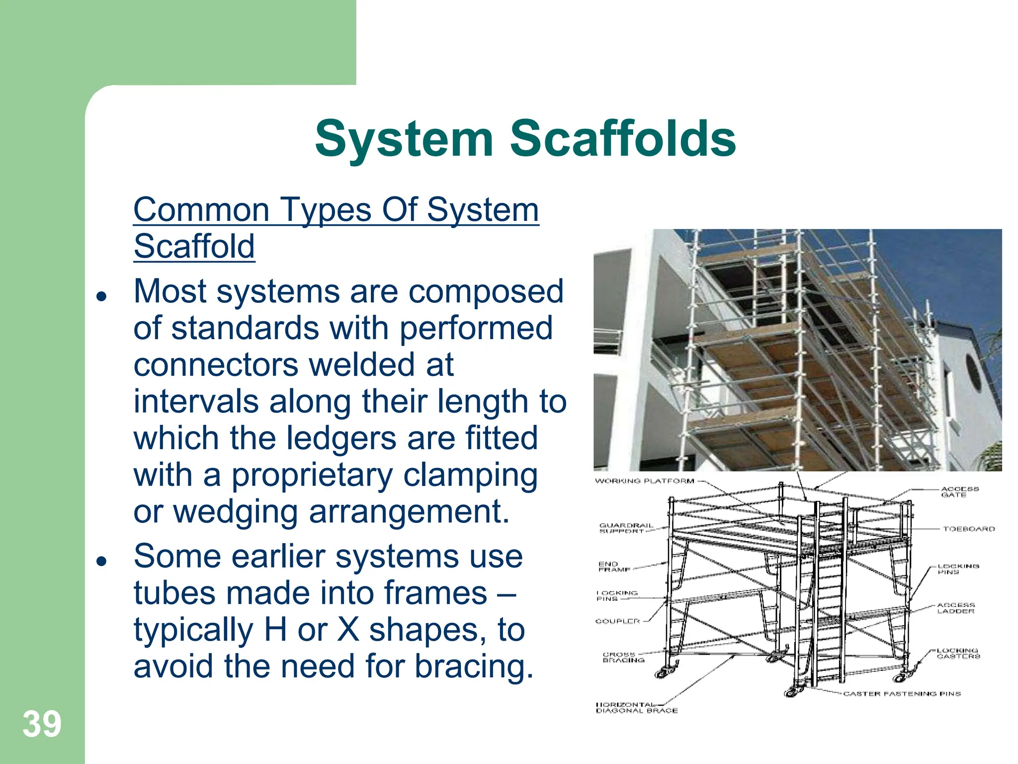 39
System Scaffolds
Common Types Of System
Scaffold
 Most systems are composed
of standards with performed
connectors welded at
intervals along their length to
which the ledgers are fitted
with a proprietary clamping
or wedging arrangement.
 Some earlier systems use
tubes made into frames –
typically H or X shapes, to
avoid the need for bracing.
 
