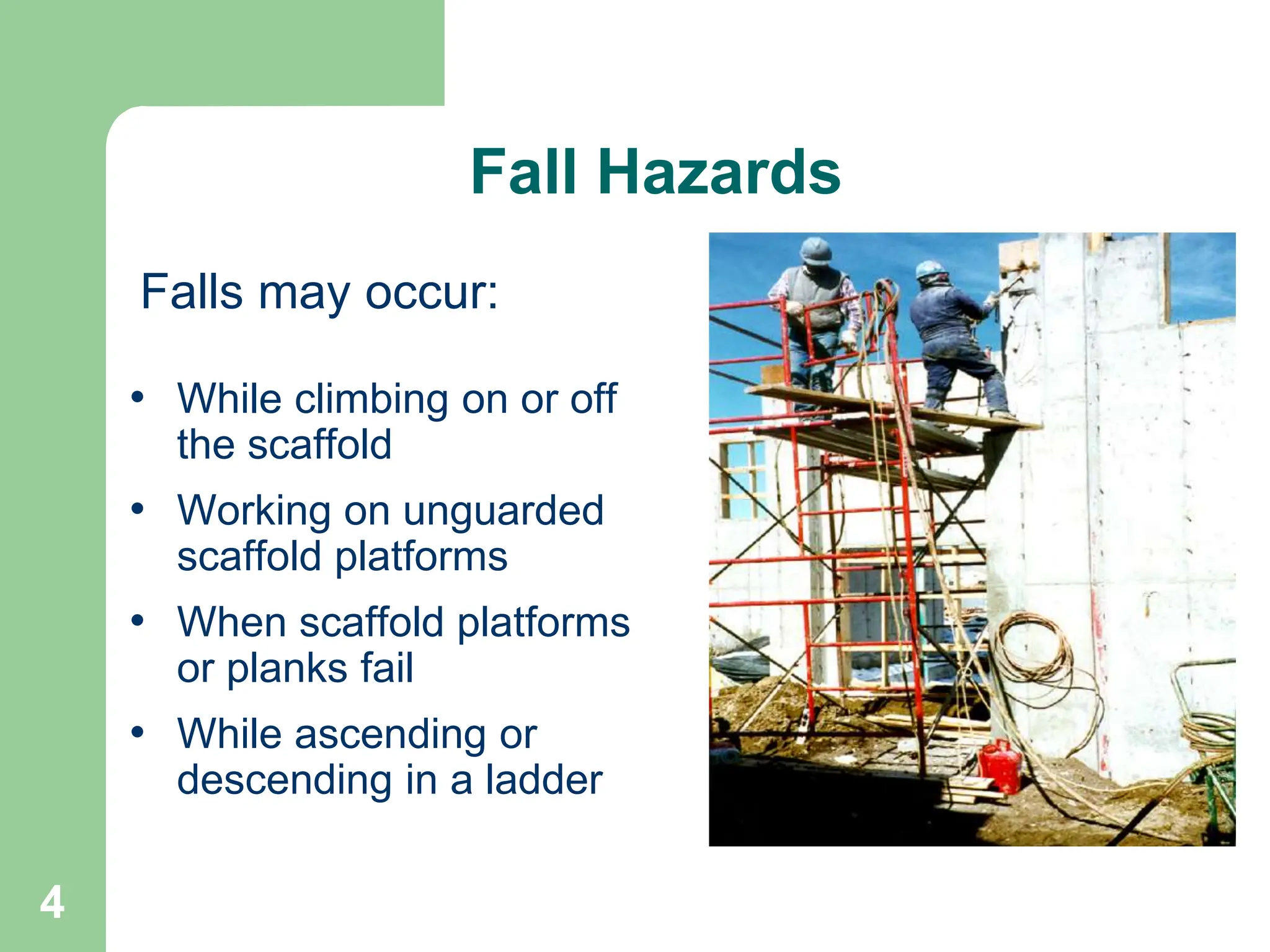 4
Fall Hazards
• While climbing on or off
the scaffold
• Working on unguarded
scaffold platforms
• When scaffold platforms
or planks fail
• While ascending or
descending in a ladder
Falls may occur:
 