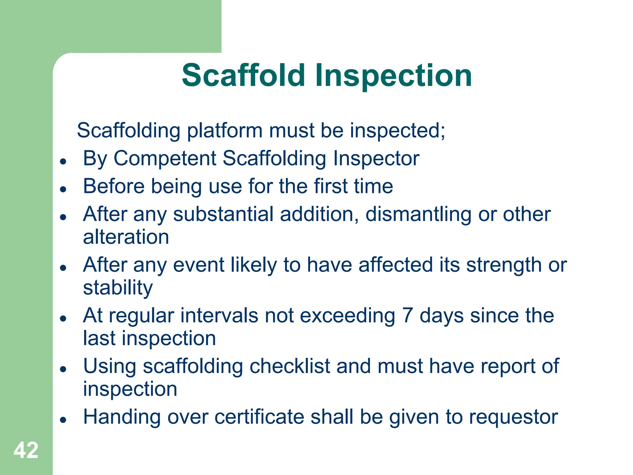 42
Scaffold Inspection
Scaffolding platform must be inspected;
 By Competent Scaffolding Inspector
 Before being use for the first time
 After any substantial addition, dismantling or other
alteration
 After any event likely to have affected its strength or
stability
 At regular intervals not exceeding 7 days since the
last inspection
 Using scaffolding checklist and must have report of
inspection
 Handing over certificate shall be given to requestor
 