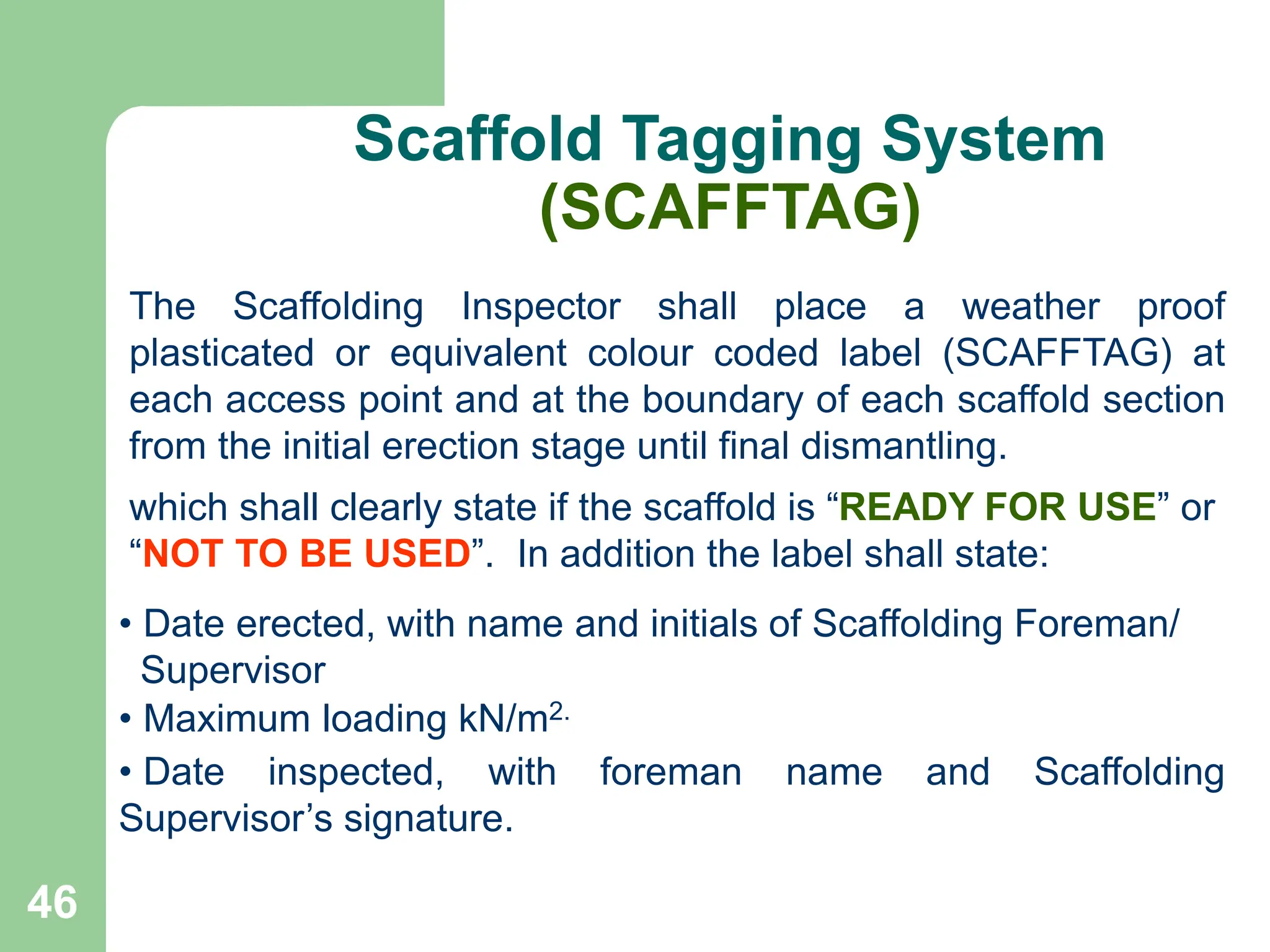46
Scaffold Tagging System
(SCAFFTAG)
The Scaffolding Inspector shall place a weather proof
plasticated or equivalent colour coded label (SCAFFTAG) at
each access point and at the boundary of each scaffold section
from the initial erection stage until final dismantling.
• Date erected, with name and initials of Scaffolding Foreman/
Supervisor
• Maximum loading kN/m2.
• Date inspected, with foreman name and Scaffolding
Supervisor’s signature.
which shall clearly state if the scaffold is “READY FOR USE” or
“NOT TO BE USED”. In addition the label shall state:
 