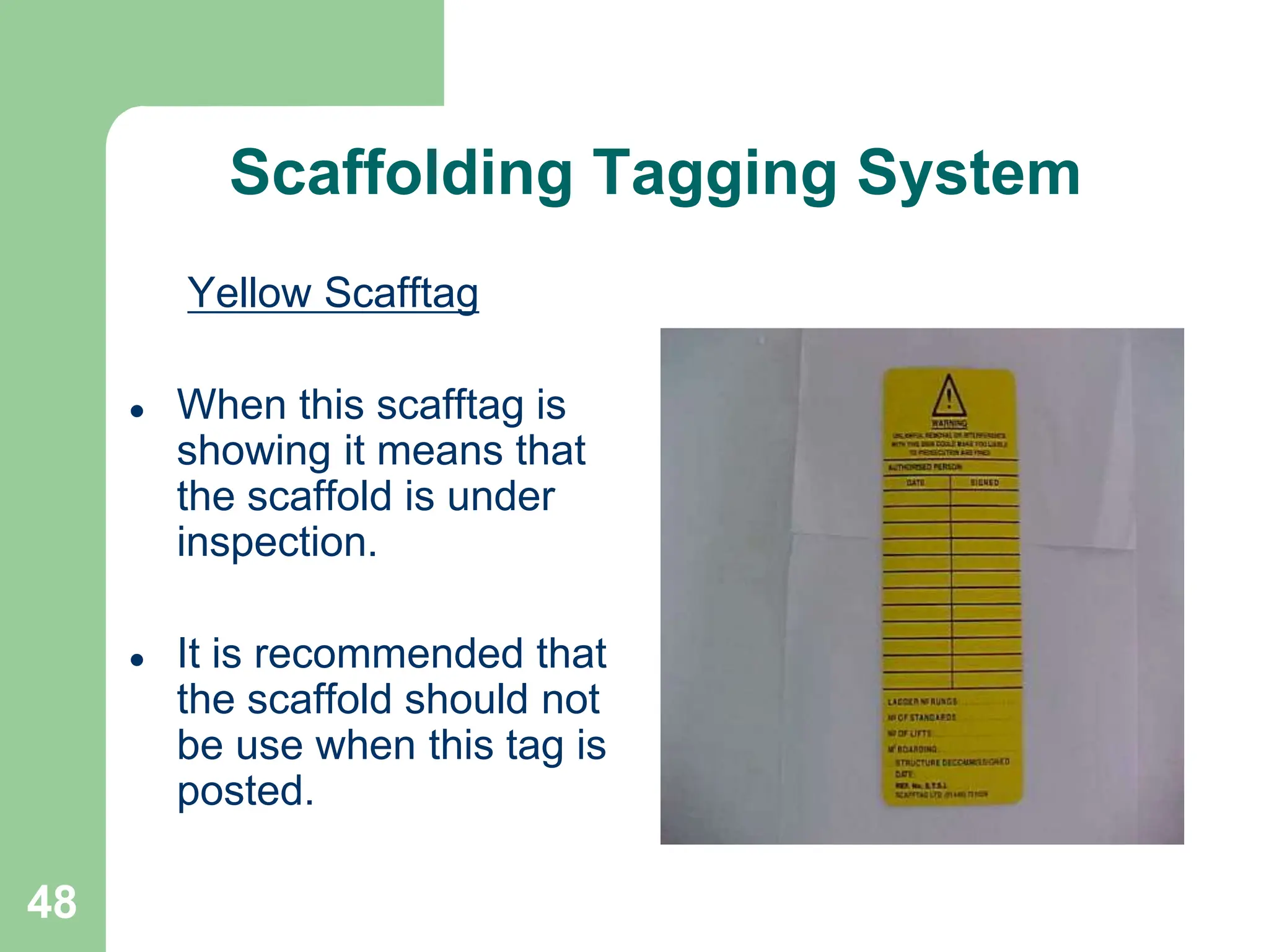 48
Scaffolding Tagging System
Yellow Scafftag
 When this scafftag is
showing it means that
the scaffold is under
inspection.
 It is recommended that
the scaffold should not
be use when this tag is
posted.
 
