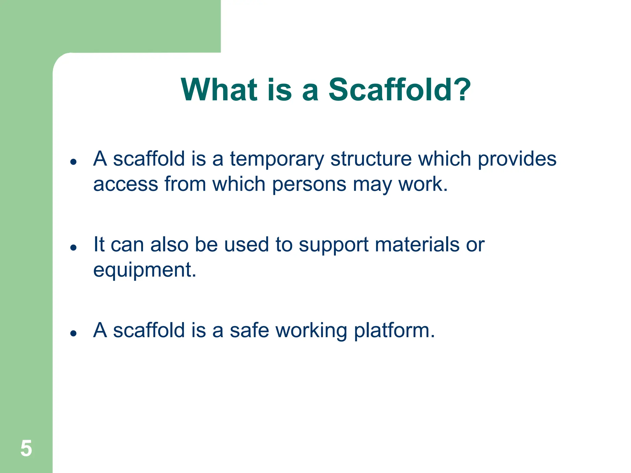 5
What is a Scaffold?
 A scaffold is a temporary structure which provides
access from which persons may work.
 It can also be used to support materials or
equipment.
 A scaffold is a safe working platform.
 