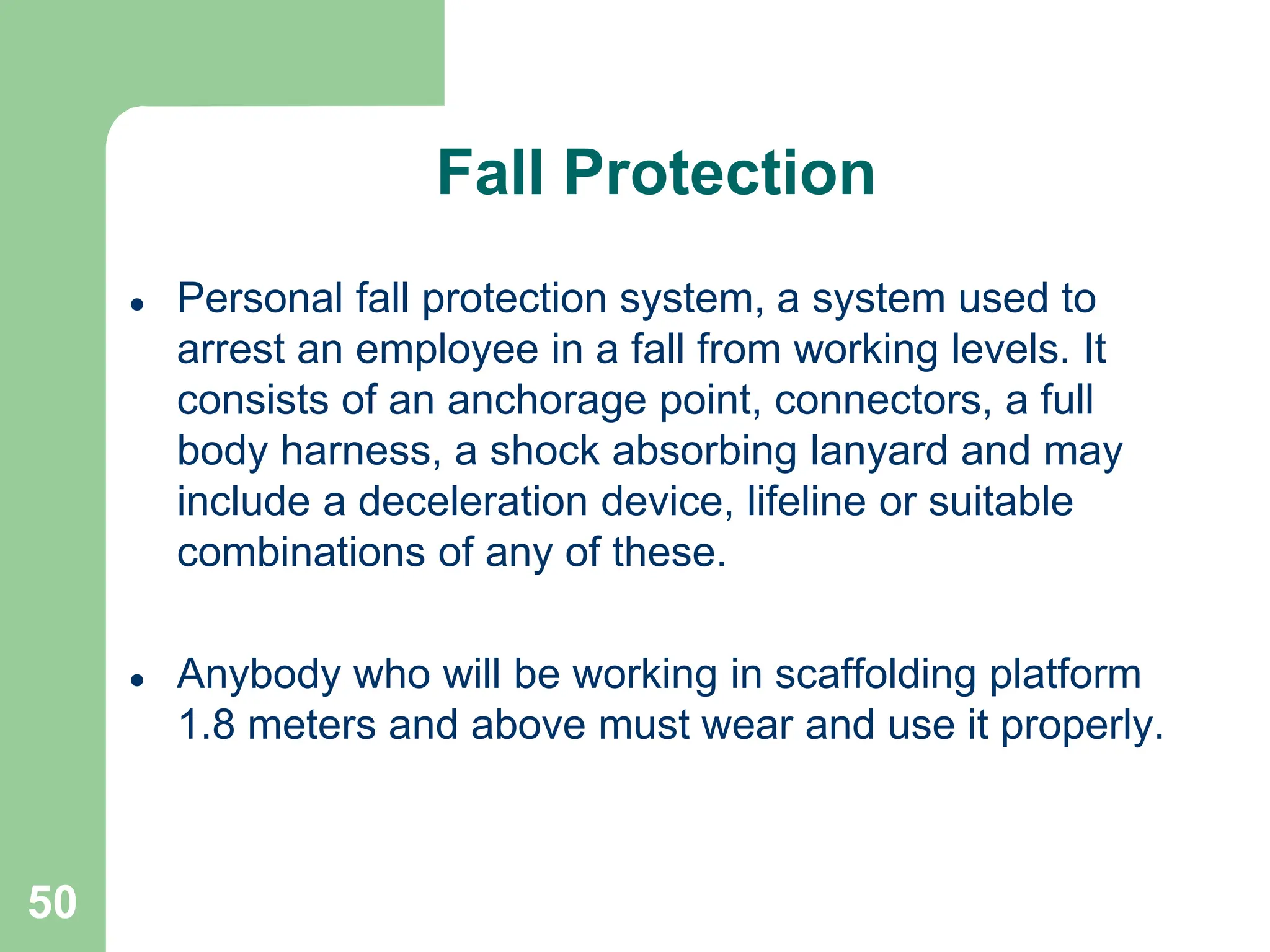 50
 Personal fall protection system, a system used to
arrest an employee in a fall from working levels. It
consists of an anchorage point, connectors, a full
body harness, a shock absorbing lanyard and may
include a deceleration device, lifeline or suitable
combinations of any of these.
 Anybody who will be working in scaffolding platform
1.8 meters and above must wear and use it properly.
Fall Protection
 