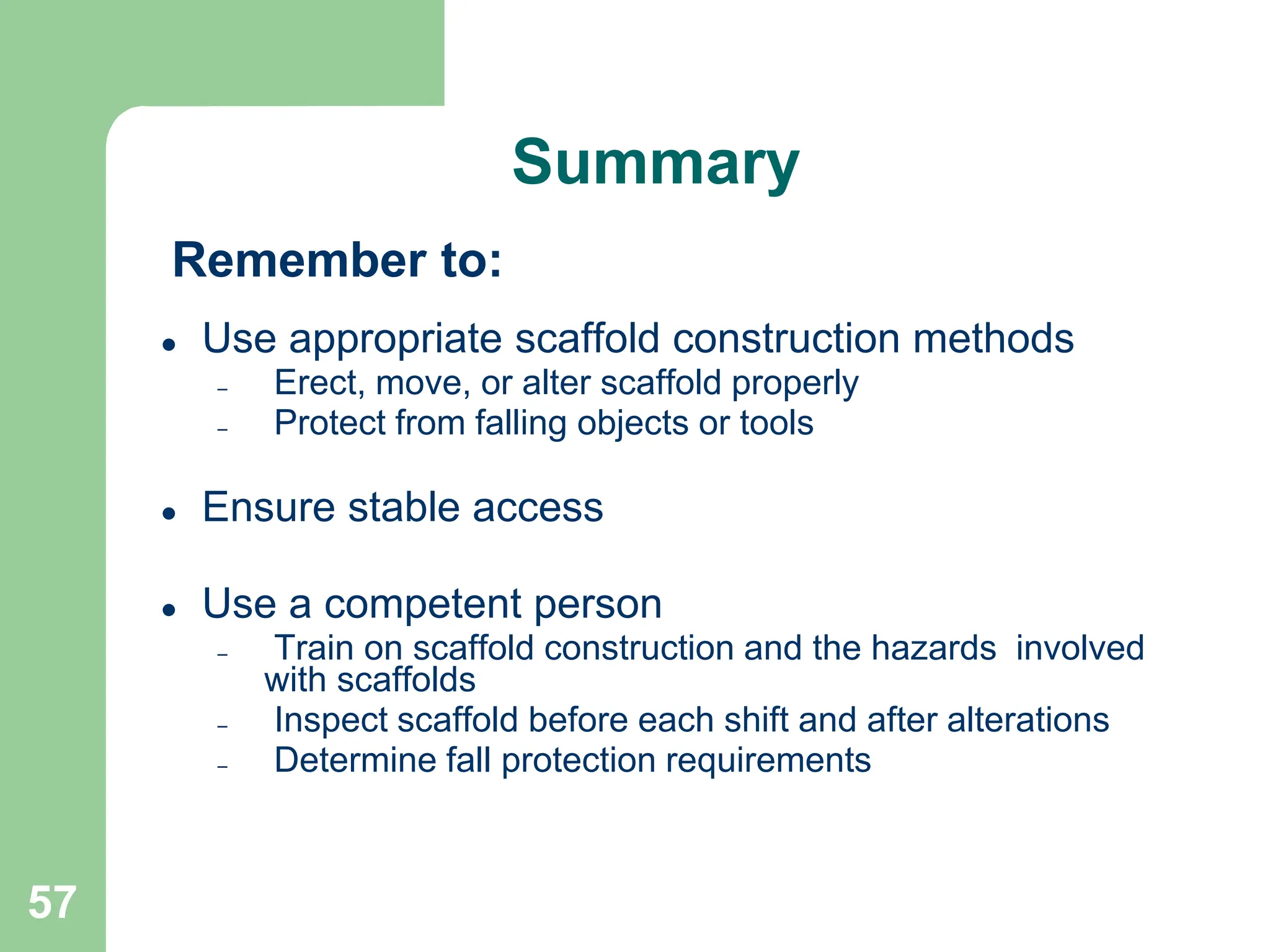 57
 Use appropriate scaffold construction methods
– Erect, move, or alter scaffold properly
– Protect from falling objects or tools
 Ensure stable access
 Use a competent person
– Train on scaffold construction and the hazards involved
with scaffolds
– Inspect scaffold before each shift and after alterations
– Determine fall protection requirements
Remember to:
Summary
 