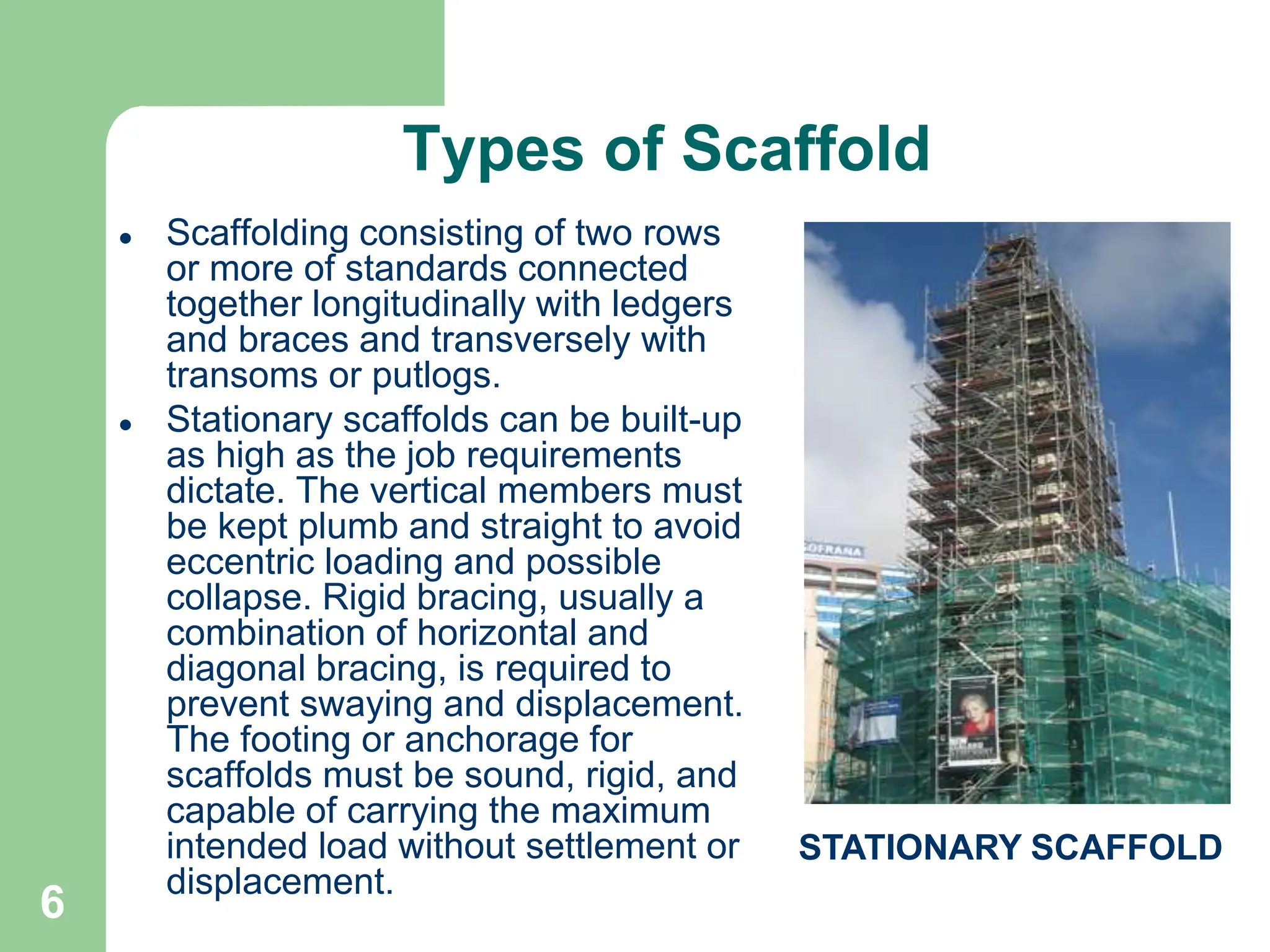 6
Types of Scaffold
 Scaffolding consisting of two rows
or more of standards connected
together longitudinally with ledgers
and braces and transversely with
transoms or putlogs.
 Stationary scaffolds can be built-up
as high as the job requirements
dictate. The vertical members must
be kept plumb and straight to avoid
eccentric loading and possible
collapse. Rigid bracing, usually a
combination of horizontal and
diagonal bracing, is required to
prevent swaying and displacement.
The footing or anchorage for
scaffolds must be sound, rigid, and
capable of carrying the maximum
intended load without settlement or
displacement.
STATIONARY SCAFFOLD
 