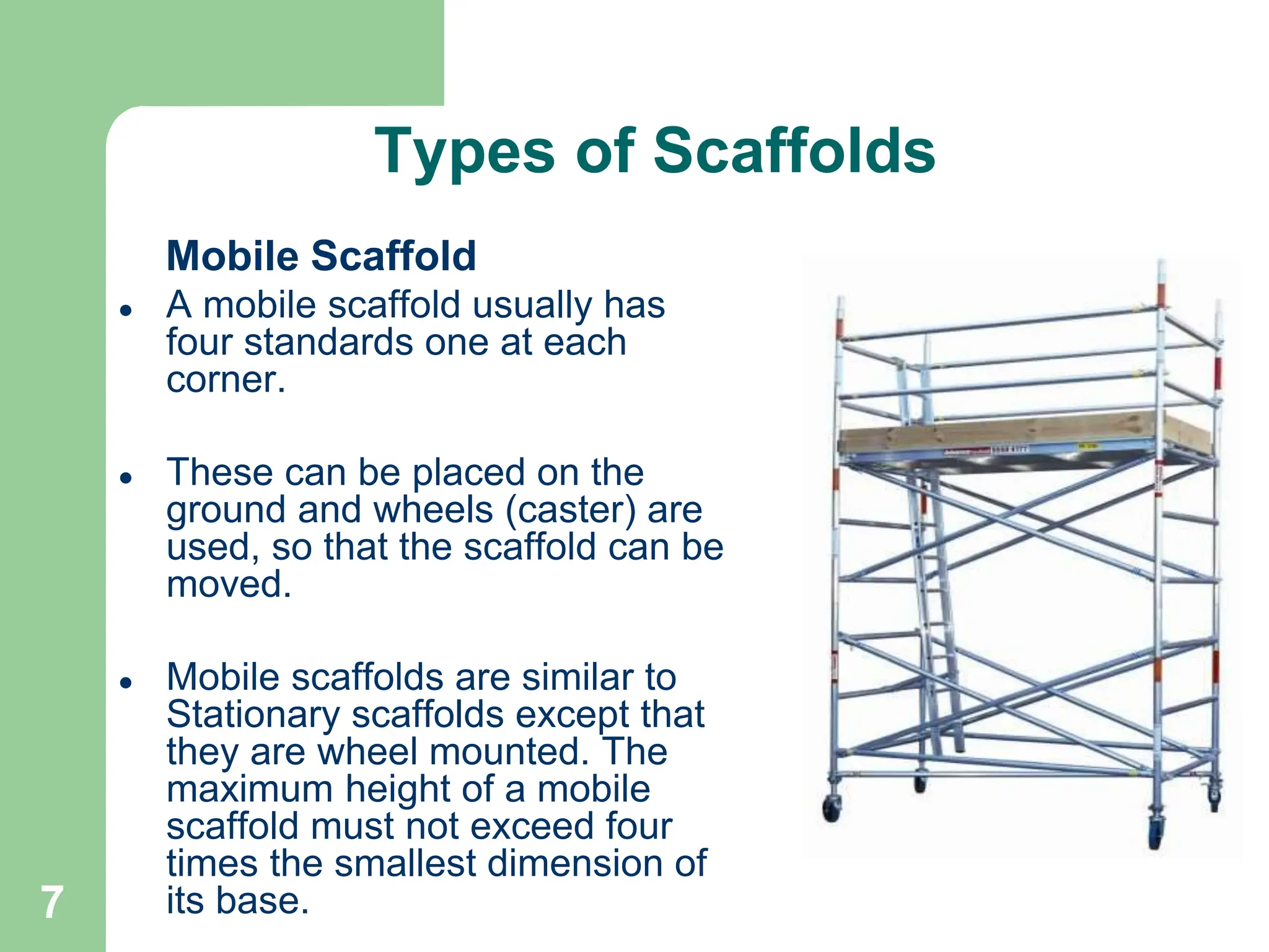 7
Types of Scaffolds
Mobile Scaffold
 A mobile scaffold usually has
four standards one at each
corner.
 These can be placed on the
ground and wheels (caster) are
used, so that the scaffold can be
moved.
 Mobile scaffolds are similar to
Stationary scaffolds except that
they are wheel mounted. The
maximum height of a mobile
scaffold must not exceed four
times the smallest dimension of
its base.
 